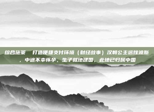 综合施策 打造便捷支付环境(财经故事)汉朝公主远嫁波斯,中途不幸怀孕,生子就地建国,此地已归属中国