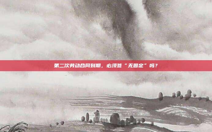 第二次劳动合同到期,必须签“无固定”吗?