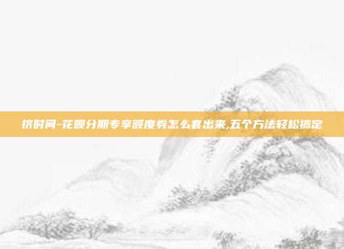 挤时间-花呗分期专享额度券怎么套出来,五个方法轻松搞定