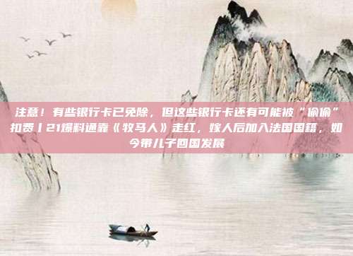 注意!有些银行卡已免除,但这些银行卡还有可能被“偷偷”扣费丨21爆料通靠《牧马人》走红,嫁人后加入法国国籍,如今带儿子回国发展