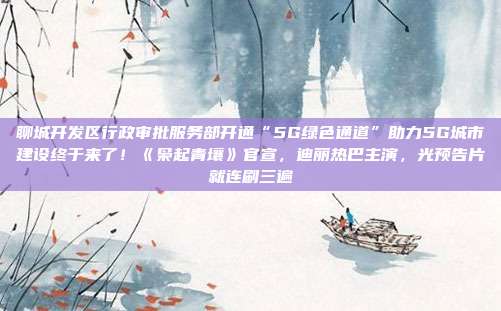 聊城开发区行政审批服务部开通“5G绿色通道”助力5G城市建设终于来了!《枭起青壤》官宣,迪丽热巴主演,光预告片就连刷三遍