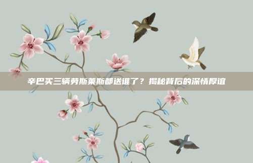 辛巴买三辆劳斯莱斯都送谁了?揭秘背后的深情厚谊