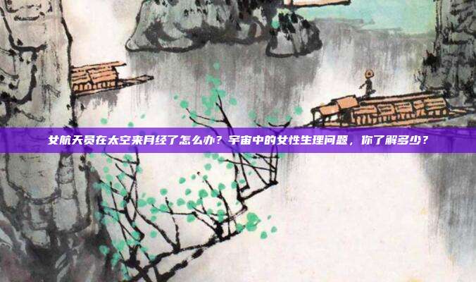 女航天员在太空来月经了怎么办?宇宙中的女性生理问题,你了解多少?