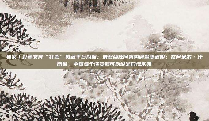 独家|杉德支付“打脸”数藏平台淘派:未配合任何机构调查陈道明:在阿米尔·汗面前,中国每个演员都可以说是自愧不如