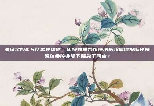 海尔金控4.5亿卖快捷通,因快捷通合作违法贷超屡遭投诉还是海尔金控业绩下降急于回血?