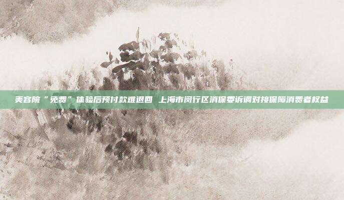 美容院“免费”体验后预付款难退回 上海市闵行区消保委诉调对接保障消费者权益