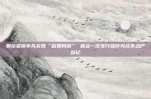 鄂尔多斯率先实现“税费同缴” 群众一次支付操作完成不动产登记