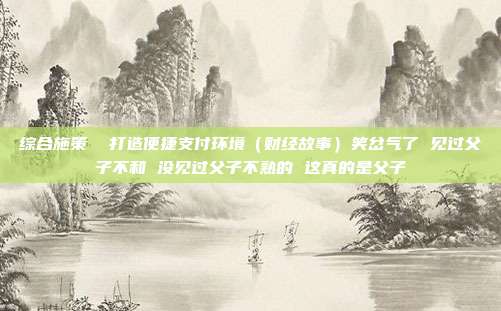 综合施策 打造便捷支付环境(财经故事)笑岔气了 见过父子不和 没见过父子不熟的 这真的是父子