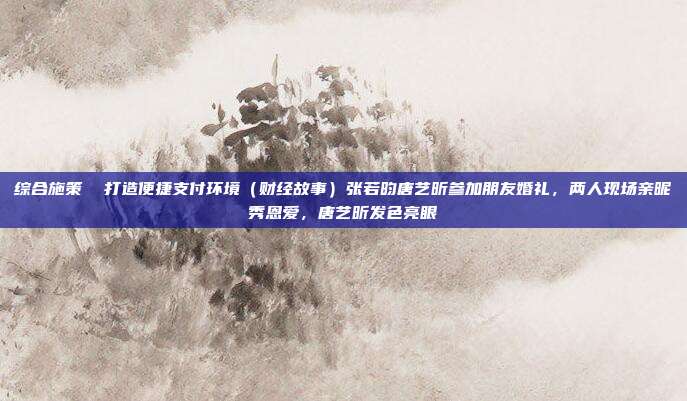 综合施策 打造便捷支付环境(财经故事)张若昀唐艺昕参加朋友婚礼,两人现场亲昵秀恩爱,唐艺昕发色亮眼