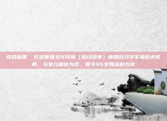 综合施策 打造便捷支付环境(财经故事)离婚后只字不提前夫侯勇,与女儿相依为命,如今45岁如冻龄少女