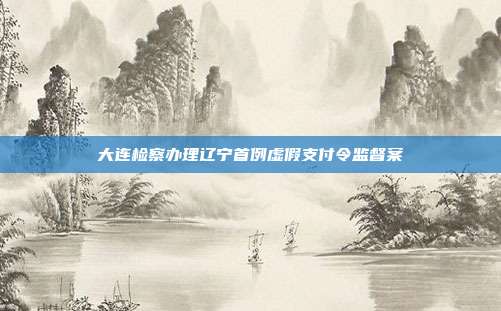 大连检察办理辽宁首例虚假支付令监督案