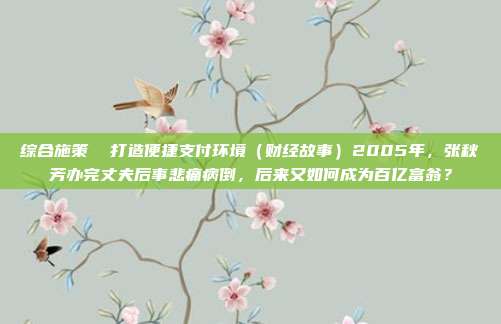综合施策 打造便捷支付环境(财经故事)2005年,张秋芳办完丈夫后事悲痛病倒,后来又如何成为百亿富翁?