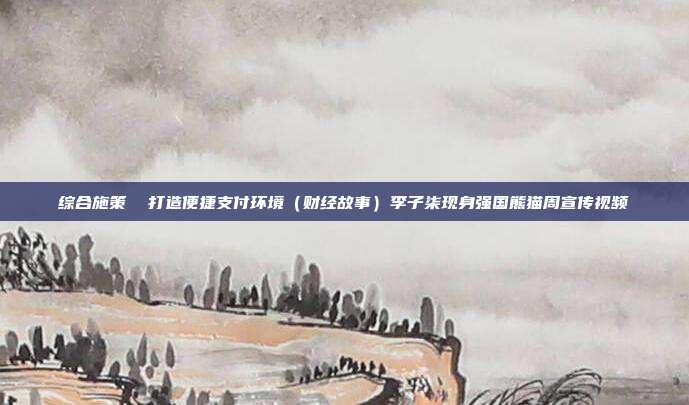 综合施策 打造便捷支付环境(财经故事)李子柒现身强国熊猫周宣传视频