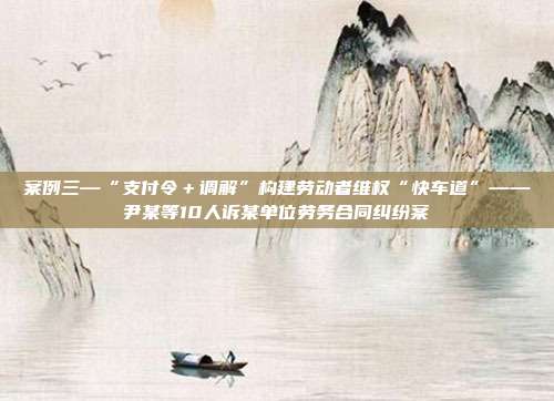 案例三—“支付令+调解”构建劳动者维权“快车道”——尹某等10人诉某单位劳务合同纠纷案