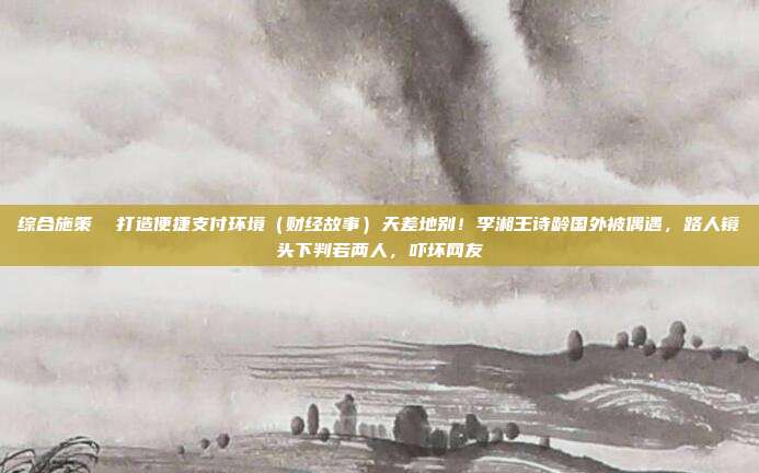 综合施策 打造便捷支付环境(财经故事)天差地别!李湘王诗龄国外被偶遇,路人镜头下判若两人,吓坏网友