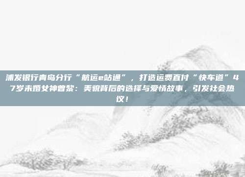 浦发银行青岛分行“航运e站通”,打造运费直付“快车道”47岁未婚女神曾黎:美貌背后的选择与爱情故事,引发社会热议!